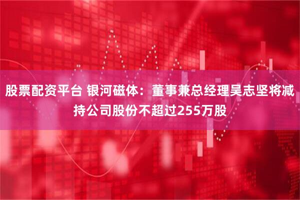 股票配资平台 银河磁体：董事兼总经理吴志坚将减持公司股份不超过255万股