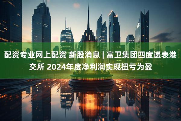 配资专业网上配资 新股消息 | 富卫集团四度递表港交所 2024年度净利润实现扭亏为盈