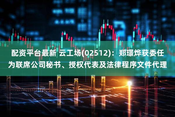 配资平台最新 云工场(02512)：郑璟烨获委任为联席公司秘书、授权代表及法律程序文件代理