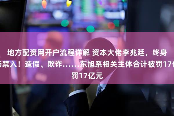 地方配资网开户流程详解 资本大佬李兆廷，终身市场禁入！造假、欺诈……东旭系相关主体合计被罚17亿元