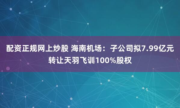 配资正规网上炒股 海南机场：子公司拟7.99亿元转让天羽飞训100%股权