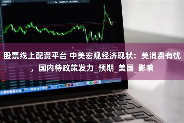 股票线上配资平台 中美宏观经济现状：美消费有忧，国内待政策发力_预期_美国_影响