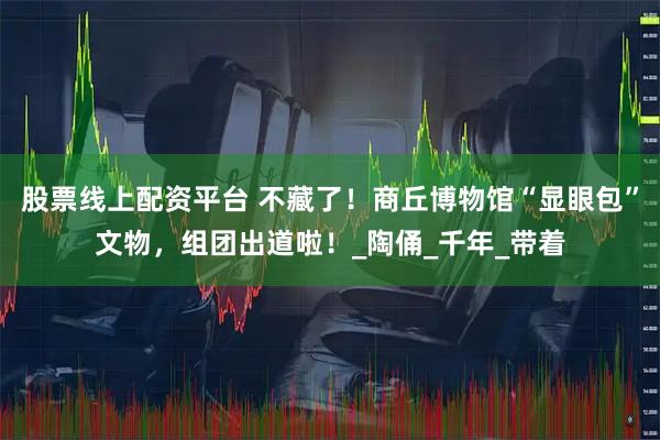 股票线上配资平台 不藏了！商丘博物馆“显眼包”文物，组团出道啦！_陶俑_千年_带着