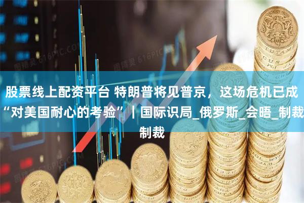 股票线上配资平台 特朗普将见普京，这场危机已成“对美国耐心的考验”｜国际识局_俄罗斯_会晤_制裁