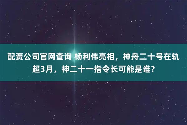 配资公司官网查询 杨利伟亮相，神舟二十号在轨超3月，神二十一指令长可能是谁？