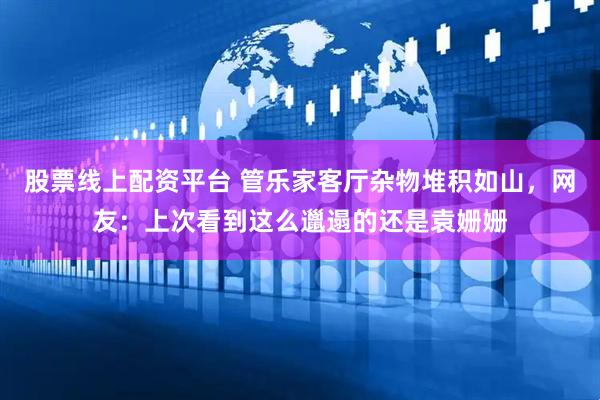 股票线上配资平台 管乐家客厅杂物堆积如山，网友：上次看到这么邋遢的还是袁姗姗