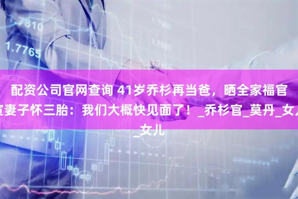 配资公司官网查询 41岁乔杉再当爸，晒全家福官宣妻子怀三胎：我们大概快见面了！_乔杉官_莫丹_女儿