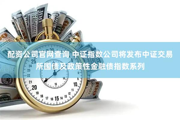 配资公司官网查询 中证指数公司将发布中证交易所国债及政策性金融债指数系列