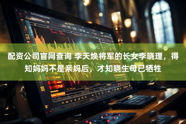 配资公司官网查询 李天焕将军的长女李晓理，得知妈妈不是亲妈后，才知晓生母已牺牲