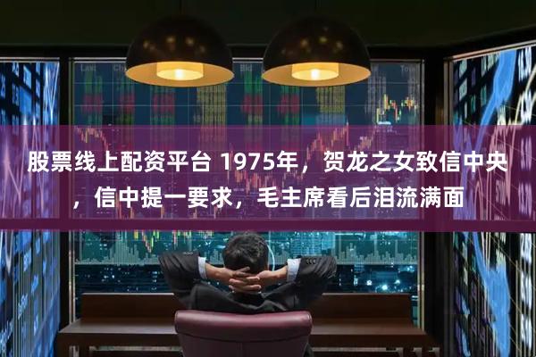 股票线上配资平台 1975年，贺龙之女致信中央，信中提一要求，毛主席看后泪流满面