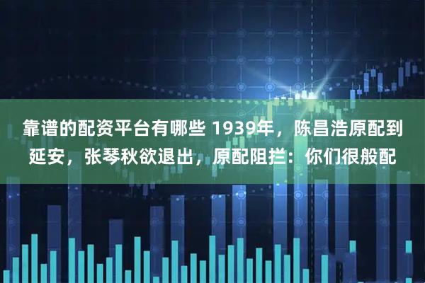 靠谱的配资平台有哪些 1939年，陈昌浩原配到延安，张琴秋欲退出，原配阻拦：你们很般配