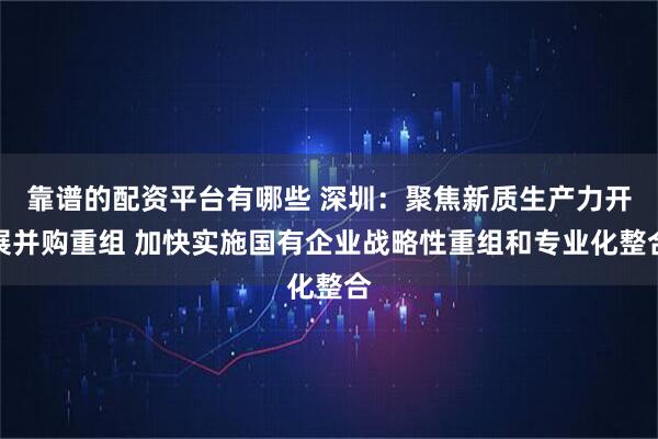 靠谱的配资平台有哪些 深圳：聚焦新质生产力开展并购重组 加快实施国有企业战略性重组和专业化整合
