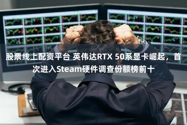 股票线上配资平台 英伟达RTX 50系显卡崛起，首次进入Steam硬件调查份额榜前十